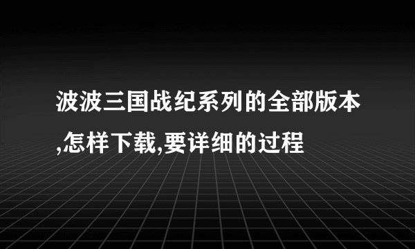 波波三国战纪系列的全部版本,怎样下载,要详细的过程