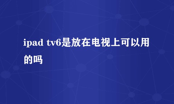 ipad tv6是放在电视上可以用的吗
