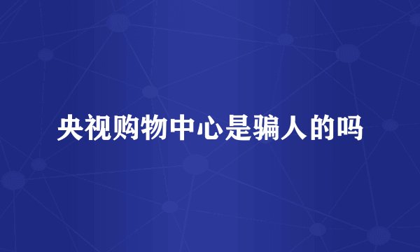 央视购物中心是骗人的吗