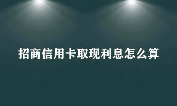 招商信用卡取现利息怎么算
