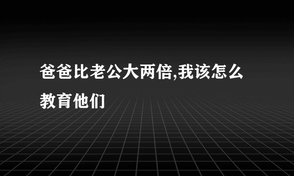 爸爸比老公大两倍,我该怎么教育他们