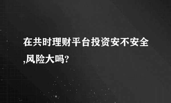 在共时理财平台投资安不安全,风险大吗?