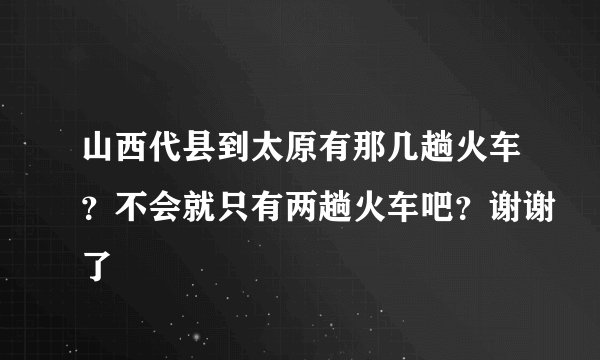 山西代县到太原有那几趟火车？不会就只有两趟火车吧？谢谢了