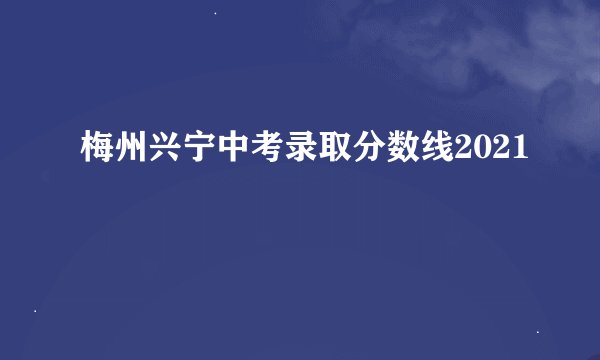 梅州兴宁中考录取分数线2021