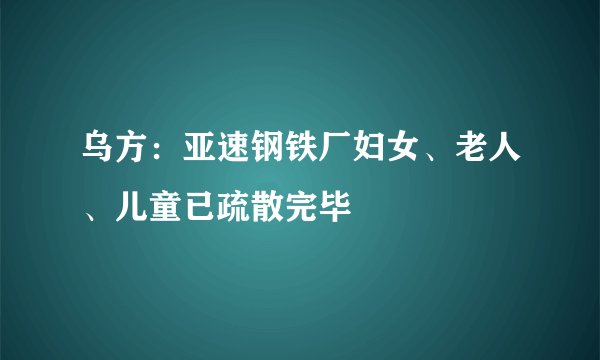 乌方:亚速钢铁厂妇女、老人、儿童已疏散完毕