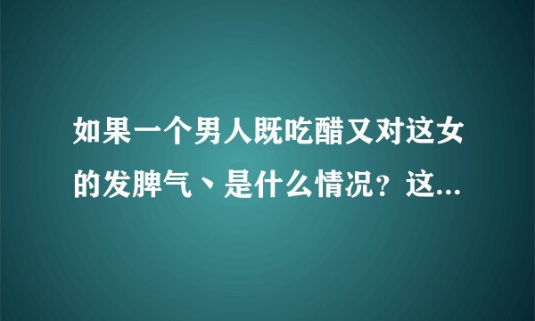 如果一个男人既吃醋又对这女的发脾气丶是什么情况？这年头男人的心思也很难猜