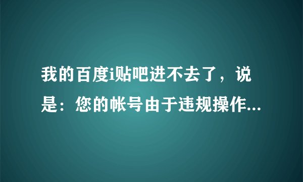 我的百度i贴吧进不去了，说是：您的帐号由于违规操作而被封。而且我也不能发表言论，怎么回事啊，我没违规