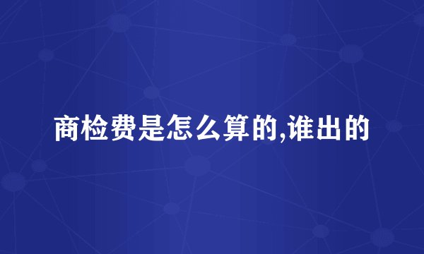 商检费是怎么算的,谁出的