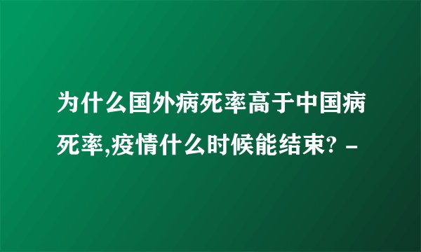 为什么国外病死率高于中国病死率,疫情什么时候能结束? -