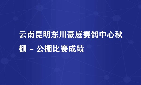 云南昆明东川豪庭赛鸽中心秋棚 - 公棚比赛成绩
