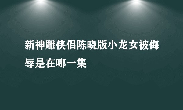 新神雕侠侣陈晓版小龙女被侮辱是在哪一集