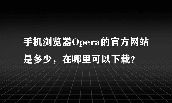 手机浏览器Opera的官方网站是多少，在哪里可以下载？