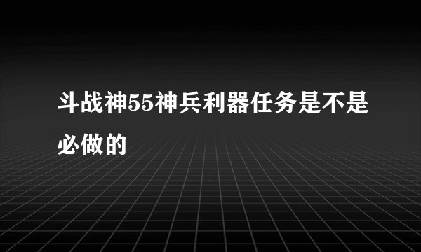斗战神55神兵利器任务是不是必做的