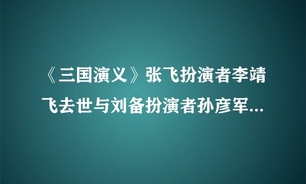 《三国演义》张飞扮演者李靖飞去世与刘备扮演者孙彦军悼念李靖飞