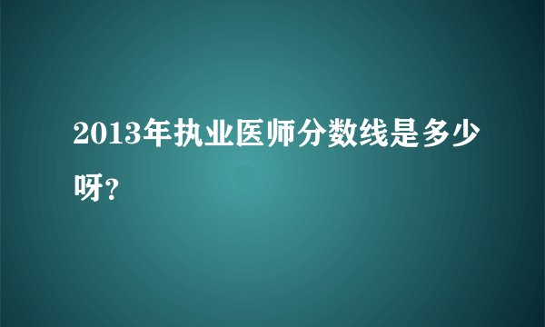 2013年执业医师分数线是多少呀？