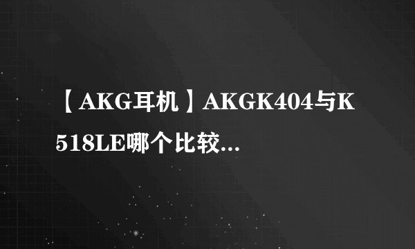 【AKG耳机】AKGK404与K518LE哪个比较好？有人清楚吗？
