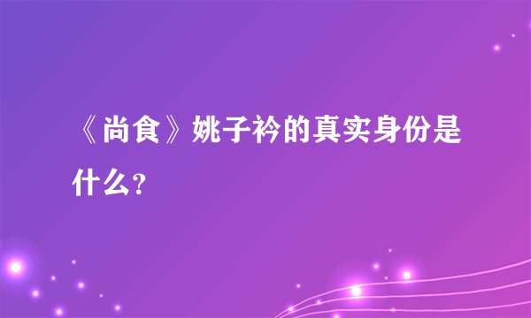 《尚食》姚子衿的真实身份是什么？