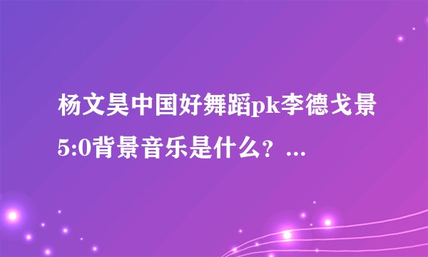 杨文昊中国好舞蹈pk李德戈景5:0背景音乐是什么？还有最后即兴的音乐是什么？都叫什么名字？