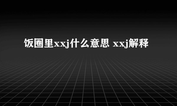 饭圈里xxj什么意思 xxj解释