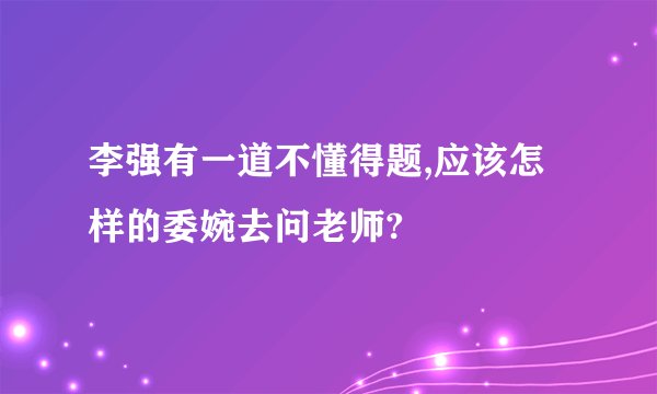 李强有一道不懂得题,应该怎样的委婉去问老师?