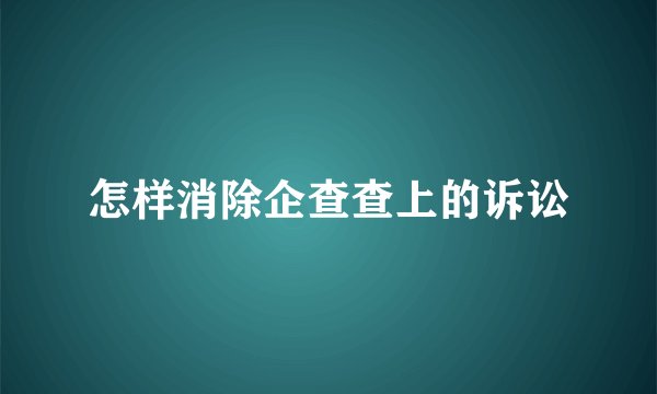怎样消除企查查上的诉讼