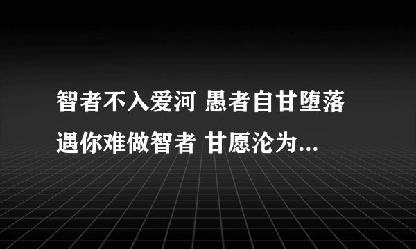智者不入爱河 愚者自甘堕落 遇你难做智者 甘愿沦为愚者什么意思?