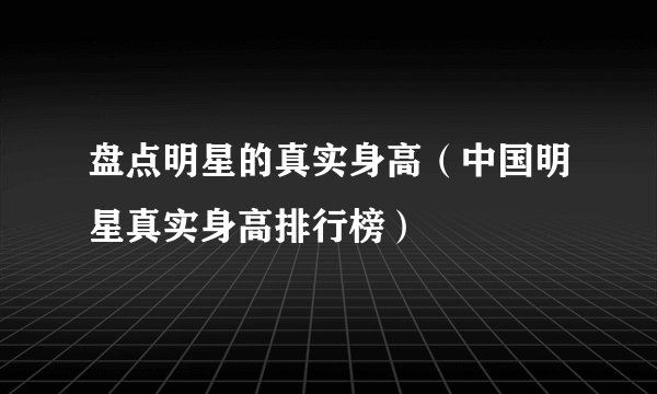 盘点明星的真实身高（中国明星真实身高排行榜）