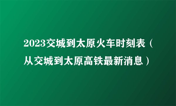 2023交城到太原火车时刻表（从交城到太原高铁最新消息）
