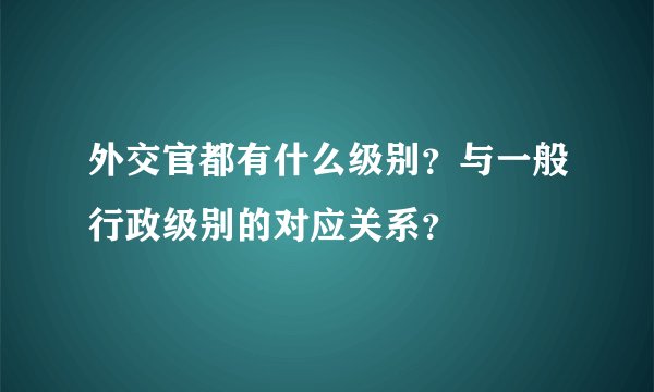 外交官都有什么级别？与一般行政级别的对应关系？
