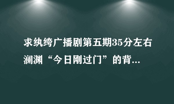 求纨绔广播剧第五期35分左右澜渊“今日刚过门”的背景音乐。yueqingtan@163.com或者告知名字。