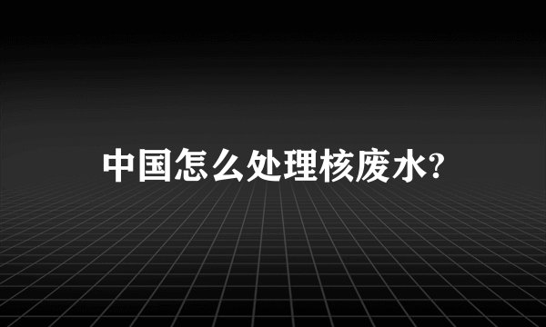 中国怎么处理核废水?