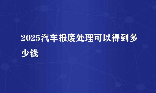 2025汽车报废处理可以得到多少钱