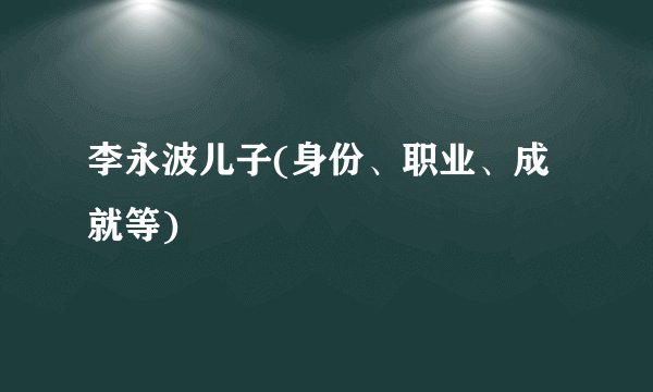 李永波儿子(身份、职业、成就等)