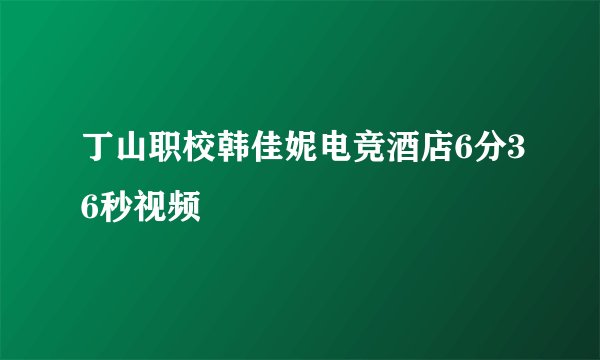 丁山职校韩佳妮电竞酒店6分36秒视频