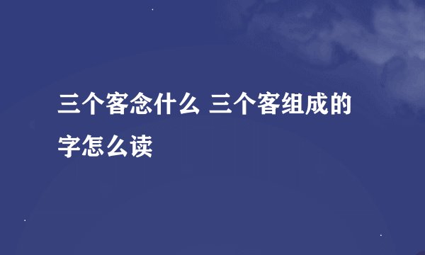 三个客念什么 三个客组成的字怎么读