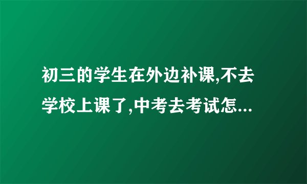 初三的学生在外边补课,不去学校上课了,中考去考试怎样跟老师说？