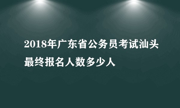 2018年广东省公务员考试汕头最终报名人数多少人
