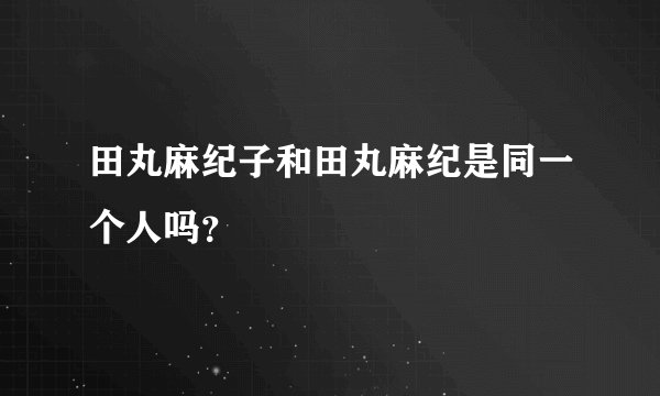 田丸麻纪子和田丸麻纪是同一个人吗？