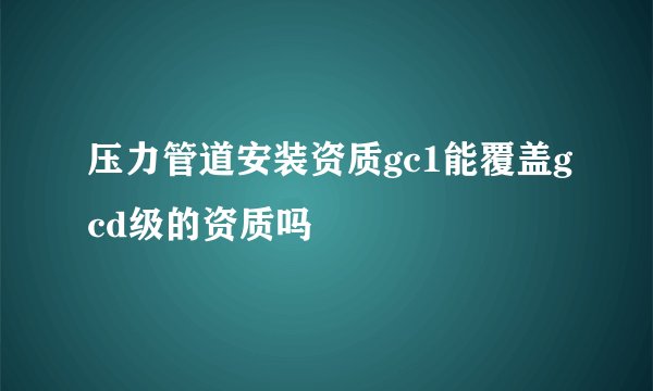压力管道安装资质gc1能覆盖gcd级的资质吗