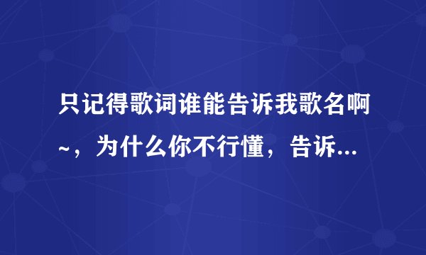只记得歌词谁能告诉我歌名啊~,为什么你不行懂,告诉我,我永远不要听你说,我要你那一样
