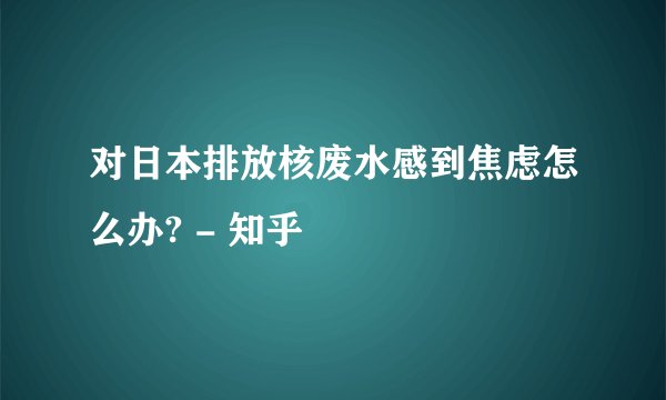 对日本排放核废水感到焦虑怎么办? - 知乎