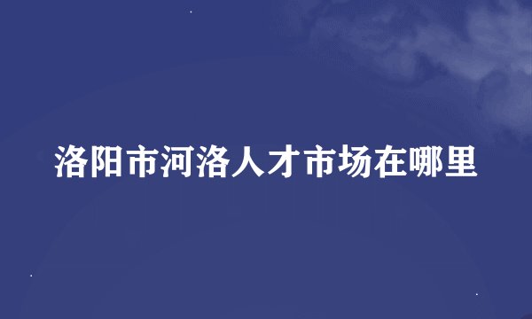 洛阳市河洛人才市场在哪里