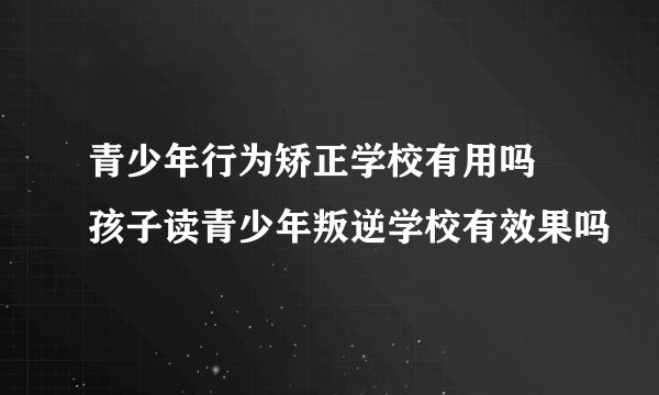 青少年行为矫正学校有用吗 孩子读青少年叛逆学校有效果吗