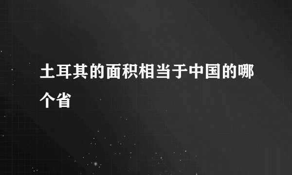 土耳其的面积相当于中国的哪个省