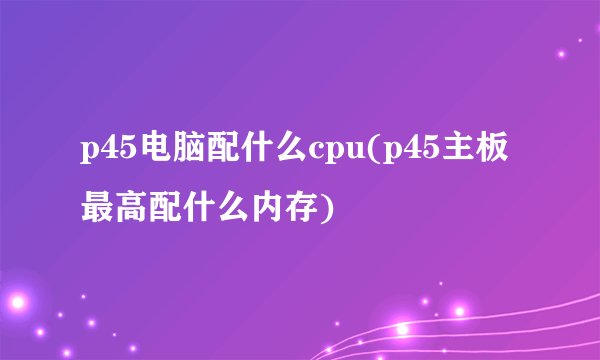 p45电脑配什么cpu(p45主板最高配什么内存)