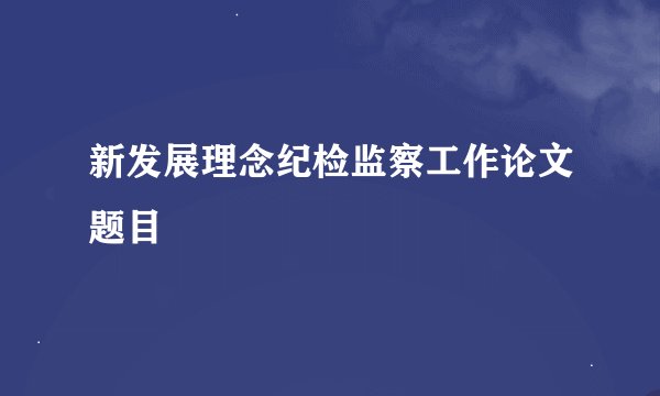 新发展理念纪检监察工作论文题目