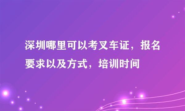 深圳哪里可以考叉车证，报名要求以及方式，培训时间