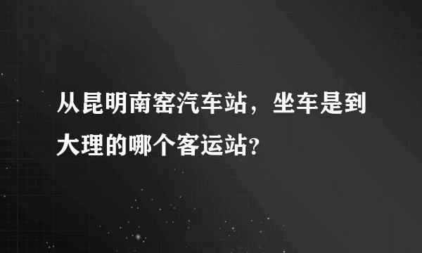 从昆明南窑汽车站，坐车是到大理的哪个客运站？