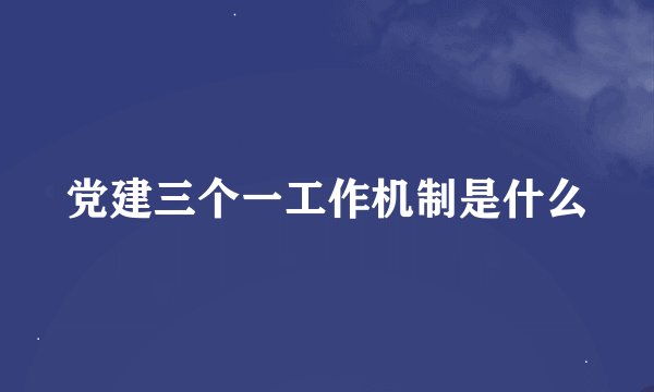 党建三个一工作机制是什么