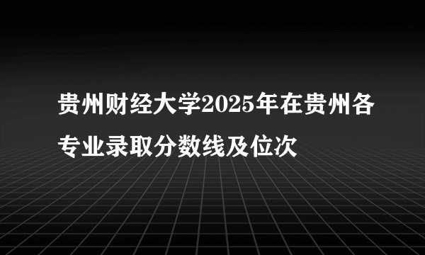 贵州财经大学2025年在贵州各专业录取分数线及位次